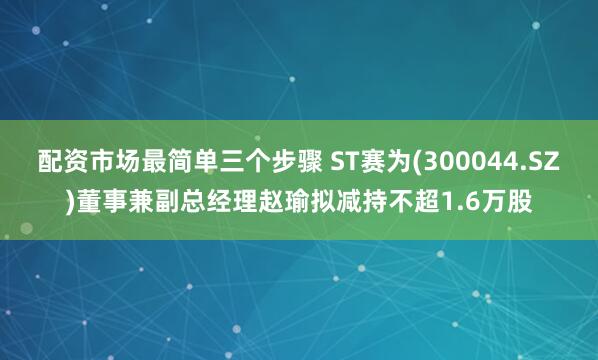 配资市场最简单三个步骤 ST赛为(300044.SZ)董事兼副总经理赵瑜拟减持不超1.6万股