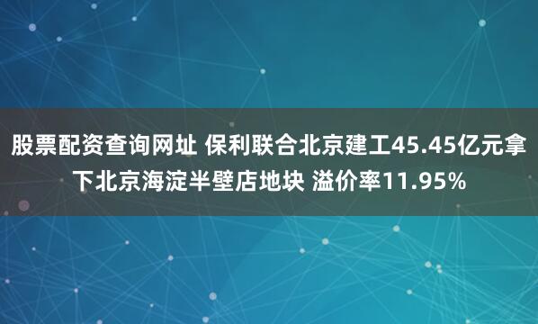 股票配资查询网址 保利联合北京建工45.45亿元拿下北京海淀半壁店地块 溢价率11.95%