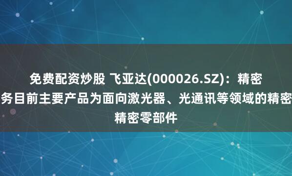 免费配资炒股 飞亚达(000026.SZ)：精密科技业务目前主要产品为面向激光器、光通讯等领域的精密零部件