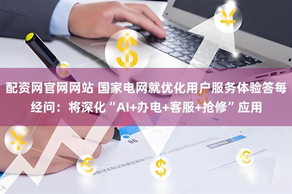 配资网官网网站 国家电网就优化用户服务体验答每经问：将深化“AI+办电+客服+抢修”应用
