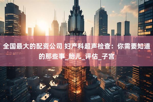 全国最大的配资公司 妇产科超声检查：你需要知道的那些事_胎儿_评估_子宫