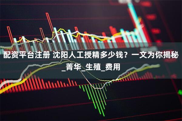 配资平台注册 沈阳人工授精多少钱？一文为你揭秘_菁华_生殖_费用