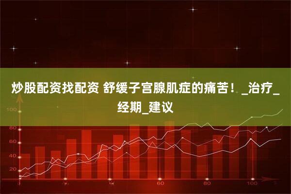 炒股配资找配资 舒缓子宫腺肌症的痛苦！_治疗_经期_建议