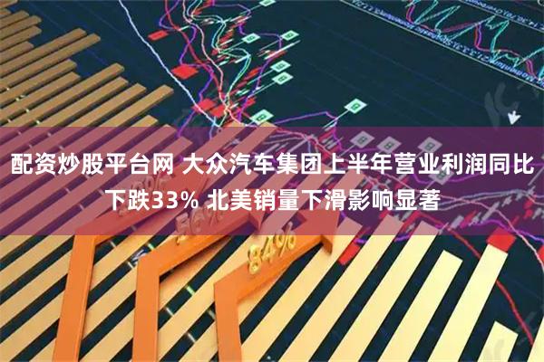 配资炒股平台网 大众汽车集团上半年营业利润同比下跌33% 北美销量下滑影响显著