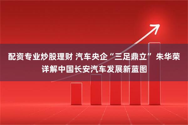 配资专业炒股理财 汽车央企“三足鼎立” 朱华荣详解中国长安汽车发展新蓝图