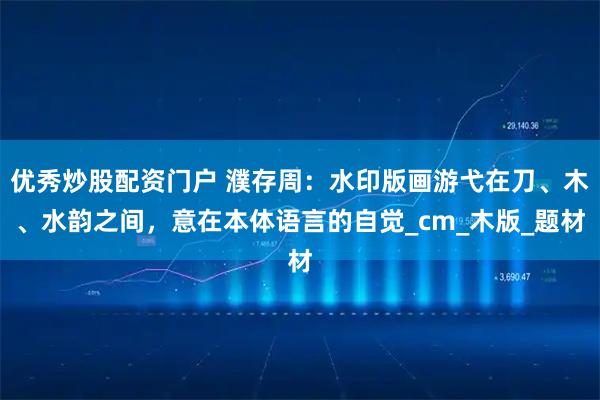 优秀炒股配资门户 濮存周：水印版画游弋在刀、木、水韵之间，意在本体语言的自觉_cm_木版_题材