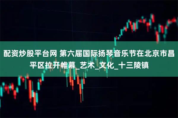 配资炒股平台网 第六届国际扬琴音乐节在北京市昌平区拉开帷幕_艺术_文化_十三陵镇