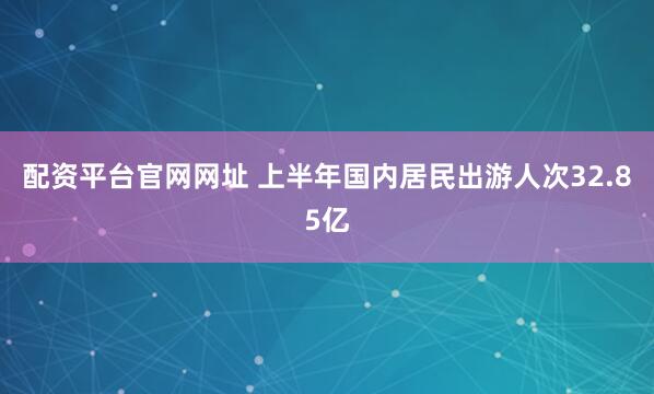 配资平台官网网址 上半年国内居民出游人次32.85亿