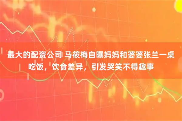 最大的配资公司 马筱梅自曝妈妈和婆婆张兰一桌吃饭，饮食差异，引发哭笑不得趣事