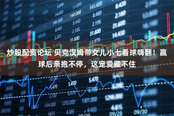 炒股配资论坛 贝克汉姆带女儿小七看球嗨翻！赢球后亲抱不停，这宠爱藏不住
