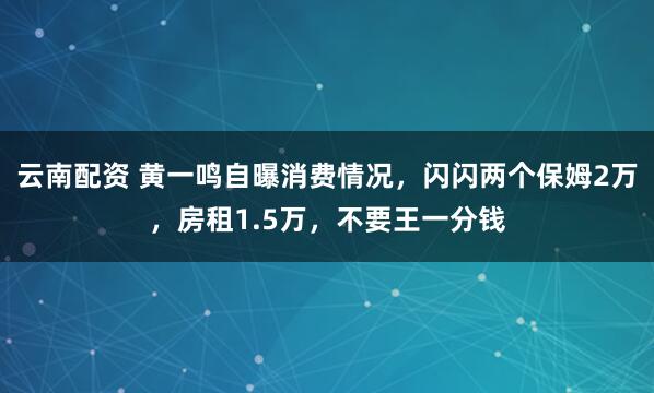 云南配资 黄一鸣自曝消费情况，闪闪两个保姆2万，房租1.5万，不要王一分钱