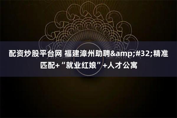 配资炒股平台网 福建漳州助聘 精准匹配+“就业红娘”+人才公寓