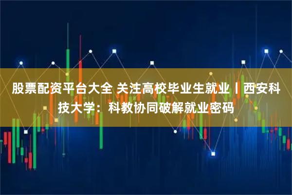 股票配资平台大全 关注高校毕业生就业丨西安科技大学：科教协同破解就业密码