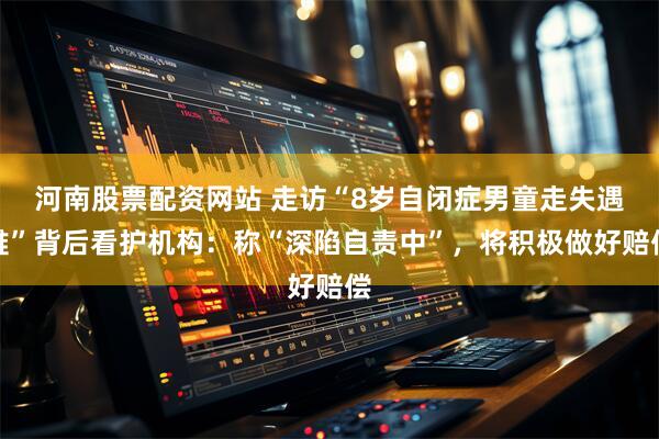 河南股票配资网站 走访“8岁自闭症男童走失遇难”背后看护机构：称“深陷自责中”，将积极做好赔偿