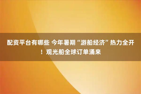 配资平台有哪些 今年暑期“游船经济”热力全开！观光船全球订单涌来
