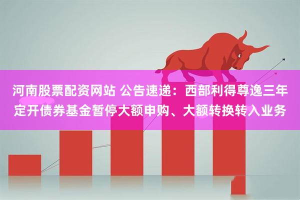 河南股票配资网站 公告速递：西部利得尊逸三年定开债券基金暂停大额申购、大额转换转入业务