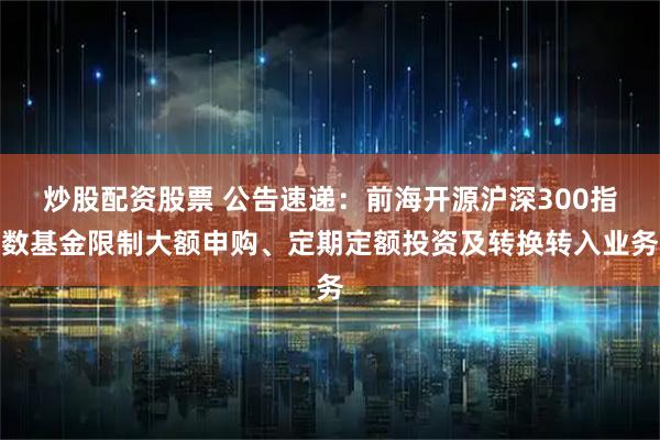 炒股配资股票 公告速递：前海开源沪深300指数基金限制大额申购、定期定额投资及转换转入业务