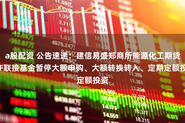 a股配资 公告速递：建信易盛郑商所能源化工期货ETF联接基金暂停大额申购、大额转换转入、定期定额投资