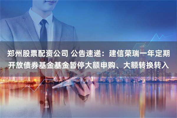 郑州股票配资公司 公告速递：建信荣瑞一年定期开放债券基金基金暂停大额申购、大额转换转入